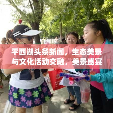 平西湖头条新闻，生态美景与文化活动交融，美景盛宴不容错过！