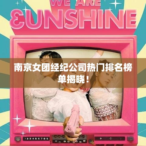 南京女团经纪公司热门排名榜单揭晓！