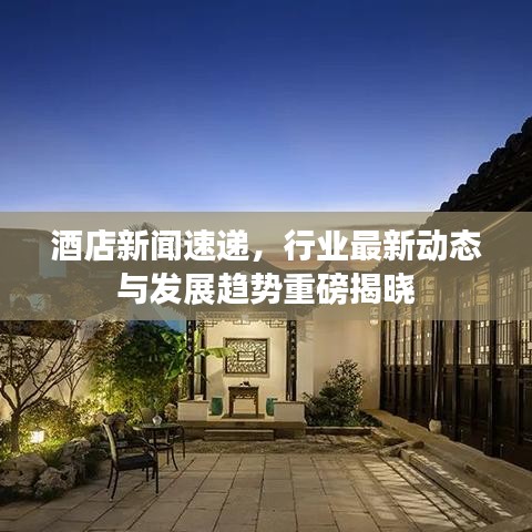 酒店新闻速递，行业最新动态与发展趋势重磅揭晓