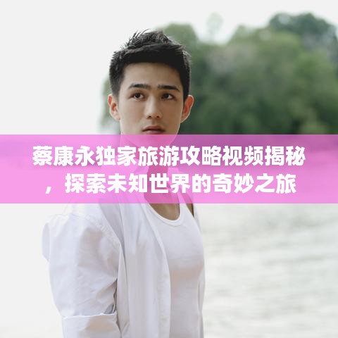 蔡康永独家旅游攻略视频揭秘，探索未知世界的奇妙之旅