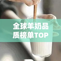 全球羊奶品质榜单TOP10,精选羊奶品牌,品质卓越,值得你信赖!