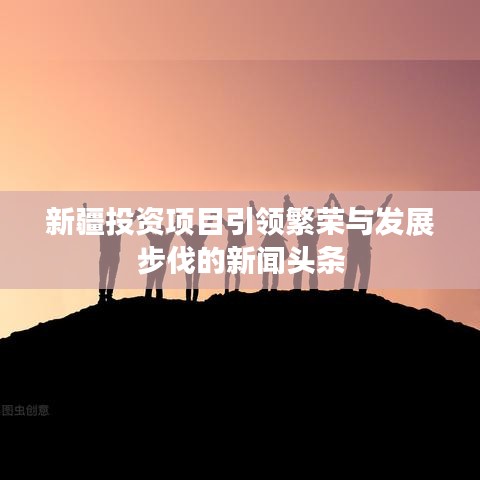 新疆投资项目引领繁荣与发展步伐的新闻头条