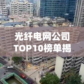 光纤电网公司TOP10榜单揭晓，行业巨头排名及实力解析