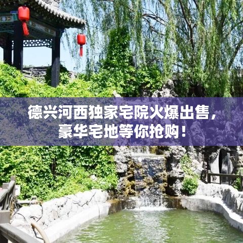 德兴河西独家宅院火爆出售，豪华宅地等你抢购！